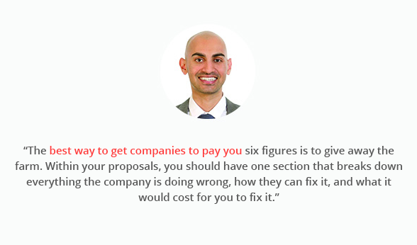 "The best way to get companies to pay you six figures is to give away the farm. Within your proposals, you should have one section that breaks down everything the company is doing wrong, how they can fix it, and what it would cost for you to fix it."